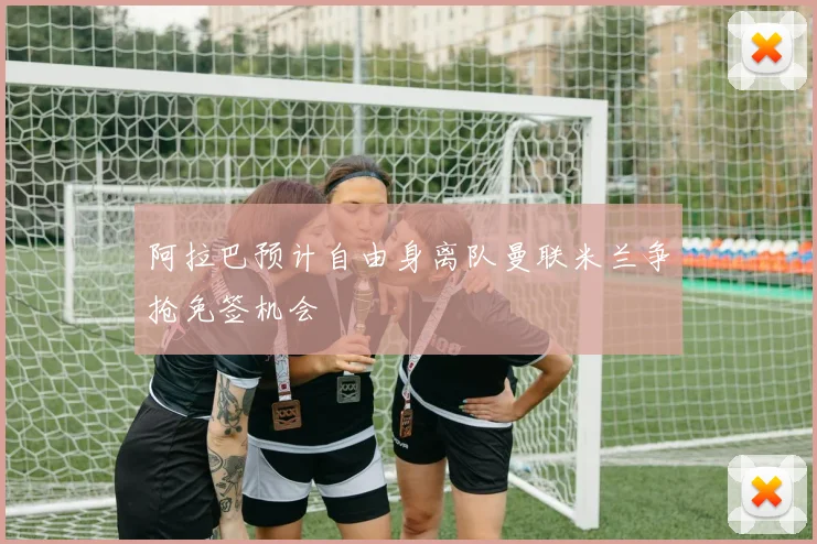 阿拉巴预计自由身离队曼联米兰争抢免签机会