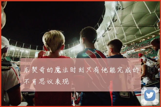 东契奇的魔法时刻只有他能完成的不可思议表现