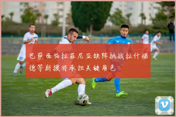 巴萨面临拉菲尼亚缺阵挑战拉什福德等新援将承担关键角色