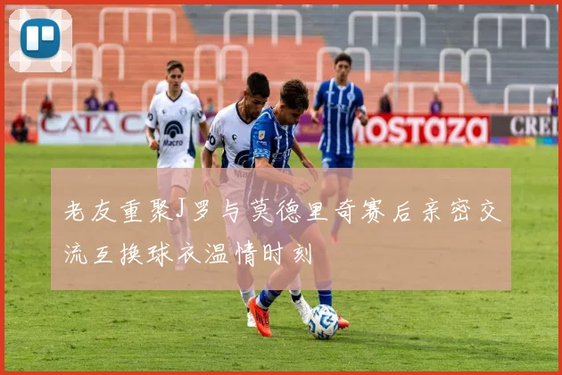 老友重聚J罗与莫德里奇赛后亲密交流互换球衣温情时刻