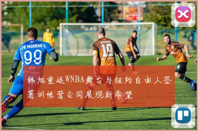 韩旭重返WNBA舞台与纽约自由人签署训练营合同展现新希望