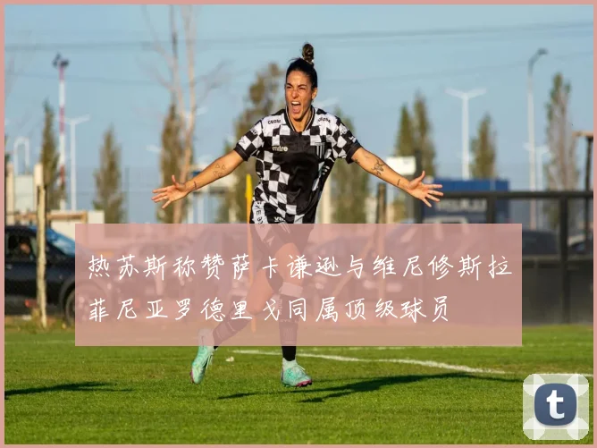 热苏斯称赞萨卡谦逊与维尼修斯拉菲尼亚罗德里戈同属顶级球员