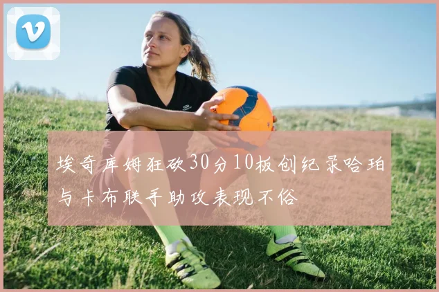 埃奇库姆狂砍30分10板创纪录哈珀与卡布联手助攻表现不俗