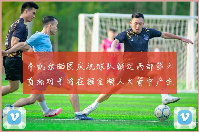 李凯尔晒图庆祝球队锁定西部第六首轮对手将在掘金湖人火箭中产生