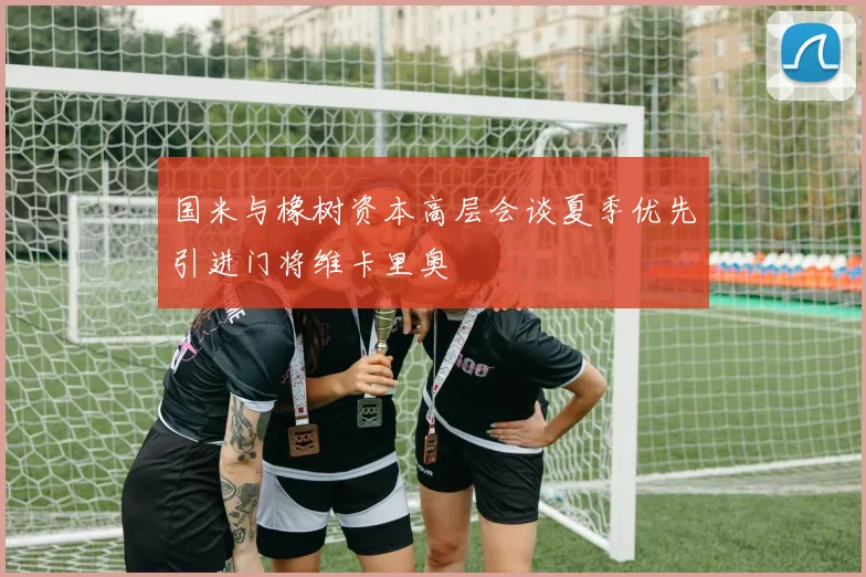 国米与橡树资本高层会谈夏季优先引进门将维卡里奥