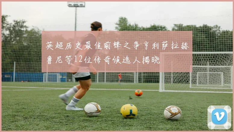 英超历史最佳前锋之争亨利萨拉赫鲁尼等12位传奇候选人揭晓