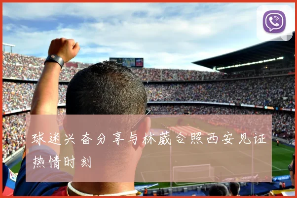 球迷兴奋分享与林葳合照西安见证热情时刻