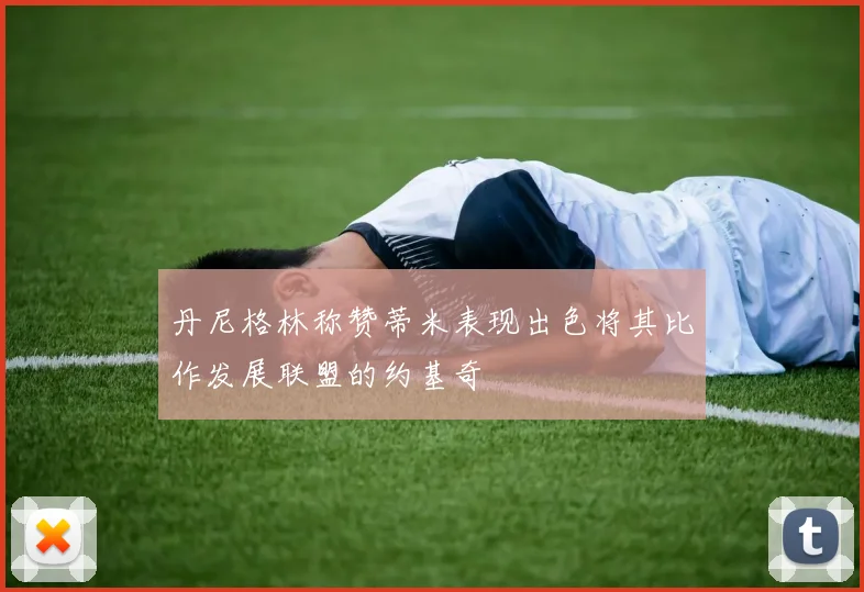 丹尼格林称赞蒂米表现出色将其比作发展联盟的约基奇