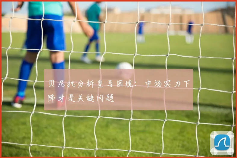 贝尼托分析皇马困境：中场实力下降才是关键问题