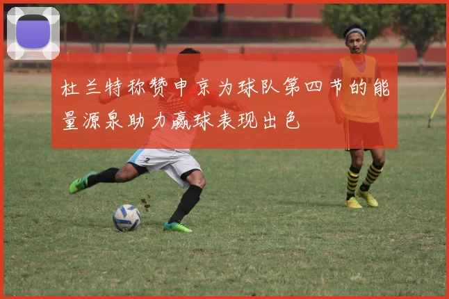 杜兰特称赞申京为球队第四节的能量源泉助力赢球表现出色